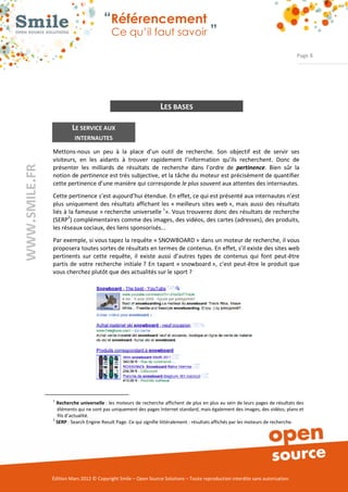 “Référencement
                          Ce qu’il faut savoir ”

                                                                                                                Page 8




                                                 LES BASES

         LE SERVICE AUX
          INTERNAUTES

Mettons­nous un peu à la place d’un outil de recherche. Son objectif est de servir ses
visiteurs, en les aidants à trouver rapidement l’information qu’ils recherchent. Donc de
présenter les milliards de résultats de recherche dans l’ordre de pertinence. Bien sûr la
notion de pertinence est très subjective, et la tâche du moteur est précisément de quantifier
cette pertinence d’une manière qui corresponde le plus souvent aux attentes des internautes.
Cette pertinence s’est aujourd’hui étendue. En effet, ce qui est présenté aux internautes n'est
plus uniquement des résultats affichant les « meilleurs sites web », mais aussi des résultats
liés à la fameuse « recherche universelle 1». Vous trouverez donc des résultats de recherche
       2
(SERP ) complémentaires comme des images, des vidéos, des cartes (adresses), des produits,
les réseaux sociaux, des liens sponsorisés...
Par exemple, si vous tapez la requête « SNOWBOARD » dans un moteur de recherche, il vous
proposera toutes sortes de résultats en termes de contenus. En effet, s’il existe des sites web
pertinents sur cette requête, il existe aussi d’autres types de contenus qui font peut­être
partis de votre recherche initiale ? En tapant « snowboard », c’est peut­être le produit que
vous cherchez plutôt que des actualités sur le sport ?




1
  Recherche universelle : les moteurs de recherche affichent de plus en plus au sein de leurs pages de résultats des
  éléments qui ne sont pas uniquement des pages Internet standard, mais également des images, des vidéos, plans et
  fils d’actualité.
2
  SERP : Search Engine Result Page. Ce qui signifie littéralement : résultats affichés par les moteurs de recherche.




Édition Mars 2012 © Copyright Smile – Open Source Solutions – Toute reproduction interdite sans autorisation
 