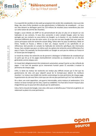 “Référencement
                           Ce qu’il faut savoir ”

                                                                                                                Page 9



Il y a quantité de sociétés et sites web qui proposent de vendre des snowboards, mais aussi des 
blogs,  des  sites  d'infos  (produits  ou  plus  généralistes),  la  fédération  de  snowboard  …  et tous 
ces  sites doivent se  distinguer  parmi les 119  millions  de  résultats (nous reviendrons  plus loin 
sur cette notion de somme des résultats). 
Google  a  aussi  étendu  ses  SERP  en  les  personnalisant  de  plus  en  plus  en  se  basant  sur  vos 
habitudes  et  vos  contacts.  Si  vous  êtes  connectés  à  votre  compte  Google,  selon  les  liens 
partagés  par  vos  contacts  ou  vous­même  via  Google+  ou  le  bouton  +1,  vos  résultats  seront 
sûrement différents de ceux de votre voisin. Et ce qui est vrai avec Google l’est aussi avec les 
autres principaux outils de recherche actuels (Bing, Yahoo dans les pays occidentaux, Baidu en 
Chine,  Yandex  en  Russie…).  Même  si  bien  sûr,  chaque  marché  à  ses  spécificités  et  un 
référenceur  doit  prendre  en  compte  les  habitudes  de  recherche  spécifiques  des  internautes 
locaux. Sans compter que pour un même outil, les options de recherche seront différentes d’un 
pays à l’autre. Par exemple, les fonctionnalités sur Google ne sont pas les mêmes en France et 
en Suisse (pas de Google+1). 
Le travail du moteur de recherche est de parvenir à distinguer la Fédération de snowboard qui 
ne  parle  que  de  ça  et  les  pages  éventuellement  consacrées  au  snowboard  sur  un  site  plus 
généraliste comme skipass.com. 
Ce travail doit obligatoirement être totalement automatisé, puisqu’il porte sur des milliards de 
pages :  il  est  hors  de  question  qu’un  intervenant  humain  passe  15  secondes  à  évaluer  la 
pertinence de chaque page. 
Enfin,  la  tâche  du  moteur  de  recherche  est  rendue  plus  difficile  encore  par  le  fait  que  les 
gestionnaires  de  sites  ont  pour  objectif  avoué  de  le  tromper pour  obtenir  les  meilleurs 
résultats ! Le moteur veut établir de manière automatique la vraie pertinence de chaque page, 
le gestionnaire du site veut faire croire que son site est plus pertinent qu’il ne l’est réellement.  
On a donc une vraie opposition, une guerre interminable, entre moteurs et webmasters. Si le 
moteur se laisse tromper par les sites, il perd sa crédibilité. Il lui faut donc trouver toujours plus 
d’algorithmes qui ne pourront être abusés par les webmasters. 
Cela a fait la réussite de Google, mais cela a été aussi un bénéfice pour l’Internet en général, en 
redonnant sa place à la vraie pertinence.  




Édition Mars 2012 © Copyright Smile – Open Source Solutions – Toute reproduction interdite sans autorisation 
 