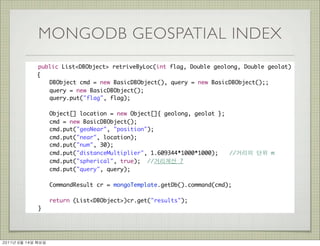 MONGODB GEOSPATIAL INDEX
          	    public List<DBObject> retriveByLoc(int flag, Double geolong, Double geolat)
               {
          	    	 DBObject cmd = new BasicDBObject(), query = new BasicDBObject();;
          	    	 query = new BasicDBObject();
          	    	 query.put("flag", flag);
          	    	
          	    	 Object[] location = new Object[]{ geolong, geolat };
          	    	 cmd = new BasicDBObject();
          	    	 cmd.put("geoNear", "position");
          	    	 cmd.put("near", location);
          	    	 cmd.put("num", 30);
          	    	 cmd.put("distanceMultiplier", 1.609344*1000*1000);	 //거리의 단위 m
          	    	 cmd.put("spherical", true); //거리계산 ?
          	    	 cmd.put("query", query);

          	    	      CommandResult cr = mongoTemplate.getDb().command(cmd);
          	    	
          	    	      return (List<DBObject>)cr.get("results");
          	    }




2011년	 6월	 14일	 화요일
 