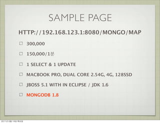 SAMPLE PAGE
               HTTP://192.168.123.1:8080/MONGO/MAP
                      300,000

                      150,000/1분

                      1 SELECT & 1 UPDATE

                      MACBOOK PRO, DUAL CORE 2.54G, 4G, 128SSD

                      JBOSS 5.1 WITH IN ECLIPSE / JDK 1.6

                      MONGODB 1.8




2011년	 6월	 14일	 화요일
 