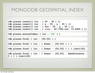 MONGODB GEOSPATIAL INDEX

          >db.places.insert({   loc   :   [   50 , 30 ] })
          >db.places.insert({   loc   :   {   x : 50 , y : 30 } })
          >db.places.insert({   loc   :   {   foo : 50 , y : 30 } })
          >db.places.insert({   loc   :   {   long : 40.7390,lat: 73.9929 } })

          >db.places.ensureIndex( { loc : "2d" } )

          >db.places.find( { loc : [50,50] } )

          >db.places.find( { loc : { $near : [50,50] } } )

          >db.places.find( { loc : { $near : [50,50] } } ).limit(20)

          >db.places.find( { loc : { $near : [50,50] , $maxDistance :
          5 } } ).limit(20)




2011년	 6월	 14일	 화요일
 