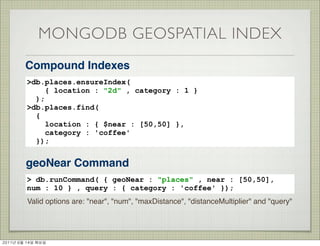 MONGODB GEOSPATIAL INDEX
          Compound Indexes
          >db.places.ensureIndex(
               { location : "2d" , category : 1 }
            );
          >db.places.find(
            {
               location : { $near : [50,50] },
               category : 'coffee'
            });


          geoNear Command
          > db.runCommand( { geoNear : "places" , near : [50,50],
          num : 10 } , query : { category : 'coffee' });
          Valid options are: "near", "num", "maxDistance", "distanceMultiplier" and "query"




2011년	 6월	 14일	 화요일
 