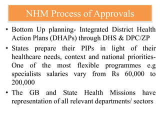 NHM Process of Approvals
• Bottom Up planning- Integrated District Health
Action Plans (DHAPs) through DHS & DPC/ZP
• States prepare their PIPs in light of their
healthcare needs, context and national priorities-
One of the most flexible programmes e.g
specialists salaries vary from Rs 60,000 to
200,000
• The GB and State Health Missions have
representation of all relevant departments/ sectors
 