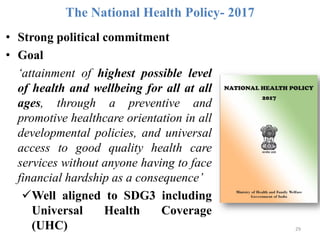 The National Health Policy- 2017
29
• Strong political commitment
• Goal
‘attainment of highest possible level
of health and wellbeing for all at all
ages, through a preventive and
promotive healthcare orientation in all
developmental policies, and universal
access to good quality health care
services without anyone having to face
financial hardship as a consequence’
Well aligned to SDG3 including
Universal Health Coverage
(UHC)
 