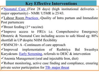 Key Effective Interventions
Neonatal Care (First 28 days) (high institutional deliveries –
major opportunity) - NMR/ U5MR is 25/43.
Labour Room Practices -Quality of Intra partum and Immediate
Post partumcare
Breast feeding (1st vaccine)
Improve access to FRUs i.e. Comprehensive Emergency
Obstetric & Neonatal Care including access to safe blood eg: 80%
shortfall in UP despite NHM flexibility
RMNCH+ A –Continuum of care approach
Improved implementation of Rashtriya Bal Swasthya
Karyakram- Early Screening, referrals to DEIC & intervention
Anemia Management (oral and injectable Iron, diet)
Robust monitoring, active case finding and compliance, ensuring
private sector participation for TB- major threat
 