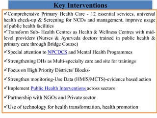 Key Interventions
Comprehensive Primary Health Care - 12 essential services, universal
health check-up & Screening for NCDs and management, improve usage
of public health facilities
Transform Sub- Health Centres as Health & Wellness Centres with mid-
level providers (Nurses & Ayurveda doctors trained in public health &
primary care through Bridge Course)
Special attention to NPCDCS and Mental Health Programmes
Strengthening DHs as Multi-specialty care and site for trainings
Focus on High Priority Districts/ Blocks-
Strengthen monitoring-Use Data (HMIS/MCTS)-evidence based action
Implement Public Health Interventions across sectors
Partnership with NGOs and Private sector
Use of technology for health transformation, health promotion
 