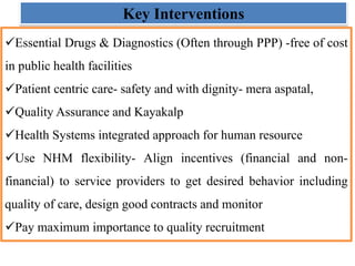 Key Interventions
Essential Drugs & Diagnostics (Often through PPP) -free of cost
in public health facilities
Patient centric care- safety and with dignity- mera aspatal,
Quality Assurance and Kayakalp
Health Systems integrated approach for human resource
Use NHM flexibility- Align incentives (financial and non-
financial) to service providers to get desired behavior including
quality of care, design good contracts and monitor
Pay maximum importance to quality recruitment
 