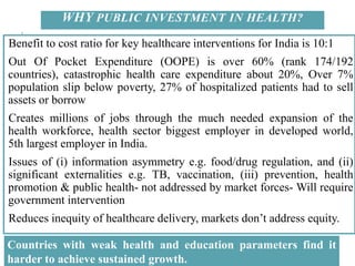 WHY PUBLIC INVESTMENT IN HEALTH?
Benefit to cost ratio for key healthcare interventions for India is 10:1
Out Of Pocket Expenditure (OOPE) is over 60% (rank 174/192
countries), catastrophic health care expenditure about 20%, Over 7%
population slip below poverty, 27% of hospitalized patients had to sell
assets or borrow
Creates millions of jobs through the much needed expansion of the
health workforce, health sector biggest employer in developed world,
5th largest employer in India.
Issues of (i) information asymmetry e.g. food/drug regulation, and (ii)
significant externalities e.g. TB, vaccination, (iii) prevention, health
promotion & public health- not addressed by market forces- Will require
government intervention
Reduces inequity of healthcare delivery, markets don’t address equity.
Countries with weak health and education parameters find it
harder to achieve sustained growth.
 