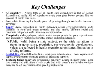 Key Challenges
• Affordability – Nearly 60% of all health care expenditure is Out of Pocket
Expenditure, nearly 3% of population every year goes below poverty line on
account of health care costs.
• Low public financing for health, poor risk pooling through low health insurance
coverage
• Equity -Wide disparities in health outcomes across geographies/states, wide
variation in rural and urban scenario and also among different social and
economic categories, wide intra-state variations also
• Complexity - Many players, private sector –major player but poor regulation on
cost and quality, multiple sectors that impact on health outcomes.
Public health being a state subject, so the wide variations in
states in governance, regulation, socio-economic development,
values are reflected in health scenario across states, limitation in
driving reforms.
• Availability - Shortfall in facilities, inadequate infrastructure, Poor logistics and
supply arrangements to ensure essential drugs and supplies,
• Evidence based policy and programme generally lacking in many states- poor
data quality and utilization – what works and what doesn’t and in what context-
evidence based interventions that give highest returns
 