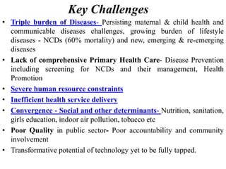 Key Challenges
• Triple burden of Diseases- Persisting maternal & child health and
communicable diseases challenges, growing burden of lifestyle
diseases - NCDs (60% mortality) and new, emerging & re-emerging
diseases
• Lack of comprehensive Primary Health Care- Disease Prevention
including screening for NCDs and their management, Health
Promotion
• Severe human resource constraints
• Inefficient health service delivery
• Convergence - Social and other determinants- Nutrition, sanitation,
girls education, indoor air pollution, tobacco etc
• Poor Quality in public sector- Poor accountability and community
involvement
• Transformative potential of technology yet to be fully tapped.
 