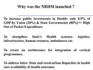 To increase public investments in Health- only 0.9% of
GDP-by Union (20%) & State Governments (80%)=> High
Out of Pocket Expenditure.
To strengthen State’s Health systems- logistics,
infrastructure, human resource, ambulances etc.
To create an architecture for integration of vertical
programmes.
To address Inter- State and rural-urban disparities in health
care availability & health outcomes
Why was the NRHM launched ?
 