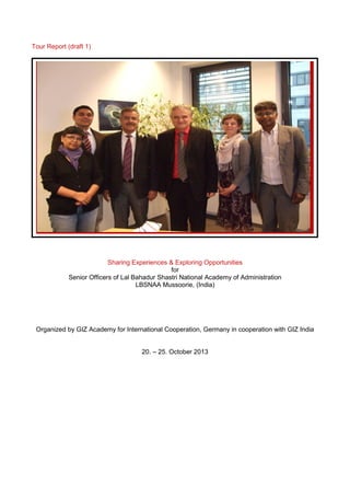 Tour Report (draft 1)
Sharing Experiences & Exploring Opportunities
for
Senior Officers of Lal Bahadur Shastri National Academy of Administration
LBSNAA Mussoorie, (India)
Organized by GIZ Academy for International Cooperation, Germany in cooperation with GIZ India
20. – 25. October 2013
 