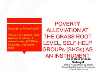 POVERTY
ALLEVIATION AT
THE GRASS ROOT
LEVEL, SELF HELP
GROUPs (SHGs) AS
AN INSTRUMENTSri Bibhuti Bhusan
Gadnayak,
District Project Officer, GoI-UNDP,
Disaster Risk Management Programme,
Cuttack, Orissa, India
Date: 6th to 7th April 2007
Venue: Lal Bahadur Sastri
National Academy of
Administration (LBSNAA),
Mussorie, Uttrakhand,
India
 