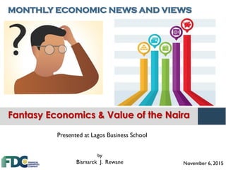 MONTHLY ECONOMIC NEWS AND VIEWS
November 6, 2015
by
Bismarck J. Rewane
Fantasy Economics & Value of the Naira
Presented at Lagos Business School
 