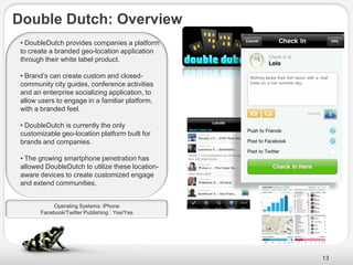 Double Dutch: Overview
 • DoubleDutch provides companies a platform
 to create a branded geo-location application
 through their white label product.

 • Brand’s can create custom and closed-
 community city guides, conference activities
 and an enterprise socializing application, to
 allow users to engage in a familiar platform,
 with a branded feel.

 • DoubleDutch is currently the only
 customizable geo-location platform built for
 brands and companies.

 • The growing smartphone penetration has
 allowed DoubleDutch to utilize these location-
 aware devices to create customized engage
 and extend communities.


           Operating Systems: iPhone
       Facebook/Twitter Publishing : Yes/Yes




                                                  13
 