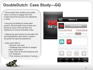 DoubleDutch: Case Study—GQ
• GQ provided their readers and mobile
users a chance to engage with their
content about the top bars and nightclubs
in cities.

• Using the DoubleDutch white label
product, GQ was able bring reviews and
photos of many of the top bars and
nightclubs of various Australian cities.

• Utilizing the geo-location functionality GQ
and DoubleDutch were able to create a
city-guide and gaming experience.

• Users were able to:
      • Discover new bars
      • Challenge their friends for badges
      and ―mogul status‖
      • Keep track of favorite locations and
      V.I.P. treatment
      • Post reviews and photos of venues




                                                14
 