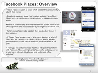 Facebook Places: Overview
 • Allows Facebook users to share which location they are currently
 at with their friends

 • Facebook users can share their location, and see if any of their
 friends are checked-in nearby, allowing them to connect with them
 easily.

 • Places is currently only available in the United States, native to the
 iPhone platform and also accessible by visiting touch.facebook.com.

 • When users check-in at a location, they can tag their friends in
 their updates.

 •A ―Places Page‖ shows a map of where your location is, a list of
 users who are currently checked in (if any), as well as a Friend
 Activity stream of other friends who have visited the Place in the
 past.

 • Fan Appz has just announced that it has integrated its platform
 with Facebook Places, giving brands "a powerful and easy way to
 create highly relevant offers based on a customer's offline
 activities."

             Operating Systems: iPhone, touch.facebook.com
                 Facebook /Twitter Publishing : Yes/No




                                                                            15
 