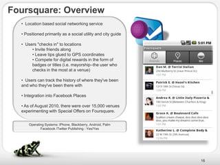 Foursquare: Overview
  • Location based social networking service

  • Positioned primarily as a social utility and city guide

  • Users "checks in" to locations
       • Invite friends along
       • Leave tips glued to GPS coordinates
       • Compete for digital rewards in the form of
       badges or titles (i.e. mayorship–the user who
       checks in the most at a venue)

  • Users can track the history of where they've been
  and who they've been there with

  • Integration into Facebook Places

  • As of August 2010, there were over 15,000 venues
  experimenting with Special Offers on Foursquare.


      Operating Systems: iPhone, Blackberry, Android, Palm
             Facebook /Twitter Publishing : Yes/Yes




                                                              16
 