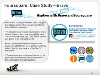 Foursquare: Case Study—Bravo


• Bravo and Foursquare offered users ―badges
and special prizes‖ when viewers visited more
than 500 Bravo locations.

• The locations were matched with select Bravo
shows , bringing the characters and places of
The Real Housewives, Top Chef, Shear Genius
and others to life in the real world.

• After checking-in viewers and Foursquare
users were able to then leave content and Tips
behind, like the best meal at a Top Chef’s
restaurant.

• The execution was unique and pioneering by
providing supplementary interactions with TV
show characters, through locations.




                                                 17
 
