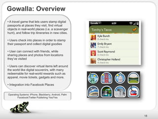 Gowalla: Overview
• A travel game that lets users stamp digital
passports at places they visit, find virtual
objects in real-world places (i.e. a scavenger
hunt), and follow trip itineraries in new cities.

• Users check into places in order to stamp
their passport and collect digital goodies

• User can connect with friends, while
sharing places and photos from locations
they’ve visited

• Users can discover virtual items left around
the world like digital souvenirs, with many
redeemable for real-world rewards such as
apparel, movie tickets, gadgets and more.

• Integration into Facebook Places


Operating Systems: iPhone, Blackberry, Android, Palm
        Facebook/Twitter Publishing Yes/Yes




                                                       18
 