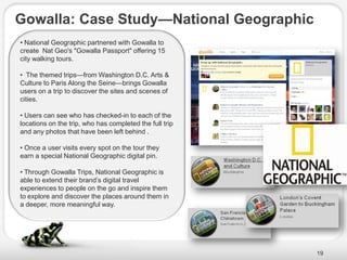 Gowalla: Case Study—National Geographic
• National Geographic partnered with Gowalla to
create Nat Geo's "Gowalla Passport" offering 15
city walking tours.

• The themed trips—from Washington D.C. Arts &
Culture to Paris Along the Seine—brings Gowalla
users on a trip to discover the sites and scenes of
cities.

• Users can see who has checked-in to each of the
locations on the trip, who has completed the full trip
and any photos that have been left behind .

• Once a user visits every spot on the tour they
earn a special National Geographic digital pin.

• Through Gowalla Trips, National Geographic is
able to extend their brand’s digital travel
experiences to people on the go and inspire them
to explore and discover the places around them in
a deeper, more meaningful way.




                                                         19
 