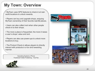 My Town: Overview
• MyTown uses GPS features to check-in at real-
world locations to unlock rewards.

• Players can buy and upgrade shops, enjoying
MyTown ownership of their favorite real-life places.

• Users can also collect rent when other people
check-in to their shops.

• The more a place is frequented, the more it raises
a user’s shops’ value and rent.

• Players can also use power-ups to unlock more
locations to buy.

• The Product Check-in allows players to directly
interact with products in a fun and rewarding
manner.


              Operating Systems: iPhone
          Facebook/Twitter Publishing : Yes/Yes




                                                       20
 