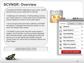 SCVNGR: Overview
 • Complete SCVNGR challenges to earn points, where
 earned points can be redeemed for rewards

 • Challenges are interactive, including taking a picture
 and ―social check-ins,‖ where users have to bump their
 phones together to check-in at the same place.

 • Once enough points have been collected, SCVNGR
 will display a message instructing the cashier on how
 users can redeem their reward.

 • SCVNGR is giving away free QR codes decals to
 retailers, free of charge—and has recently integrated
 with Facebook Places, where challenges activity will
 remain as a normal activity feed update, however
 ―Social Check-ins‖ will be tied to Facebook Places and
 Place Pages.



              Operating Systems: iPhone, Android
             Facebook/Twitter Publishing: Yes/Yes




                                                            22
 