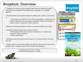 Shopkick: Overview
 • Bridges the mobile and the physical retail world by allowing location-
 based and personalized POS relationship marketing on a scalable
 platform

 • Provides offers and rewards simply for walking into a store—auto-check-
 in
        • This doesn’t use GPS (or even WiFi triangulation), instead this is a
        custom hardware plus app system Shopkick created and installs in
        partner stores—meaning no fake check-ins.

 • Allows for accurate detection of when a consumer enters into a store

 • Scalable rewards based upon number of visits
       • Personalized offers and product interactions (i.e. loyalty card
       programs across retailers)
       • Instant redemption

 • Marketing costs are performance based, on a cost per action and cost
 per visit

 • Allows users to share their location just with the store and not with other
 people, and is making inroads with a broader demographic

                      Operating Systems: iPhone, Android
                     Facebook/Twitter Publishing : Yes/TBD




                                                                                 24
 