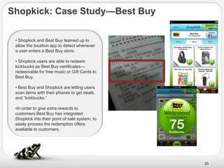 Shopkick: Case Study—Best Buy

 • Shopkick and Best Buy teamed up to
 allow the location app to detect whenever
 a user enters a Best Buy store.

 • Shopkick users are able to redeem
 kickbucks as Best Buy certificates—
 redeemable for free music or Gift Cards to
 Best Buy.

 • Best Buy and Shopkick are letting users
 scan items with their phones to get deals,
 and ―kickbucks.‖

 •In order to give extra rewards to
 customers Best Buy has integrated
 Shopkick into their point of sale system, to
 easily process the redemption offers
 available to customers.




                                                25
 