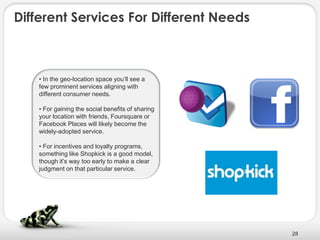 Different Services For Different Needs



    • In the geo-location space you’ll see a
    few prominent services aligning with
    different consumer needs.

    • For gaining the social benefits of sharing
    your location with friends, Foursquare or
    Facebook Places will likely become the
    widely-adopted service.

    • For incentives and loyalty programs,
    something like Shopkick is a good model,
    though it’s way too early to make a clear
    judgment on that particular service.




                                                   28
 