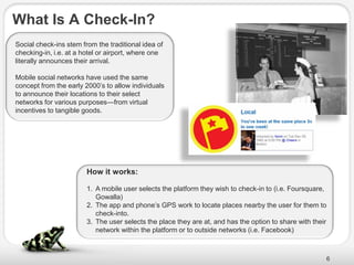 What Is A Check-In?
Social check-ins stem from the traditional idea of
checking-in, i.e. at a hotel or airport, where one
literally announces their arrival.

Mobile social networks have used the same
concept from the early 2000’s to allow individuals
to announce their locations to their select
networks for various purposes—from virtual
incentives to tangible goods.




                        How it works:

                        1. A mobile user selects the platform they wish to check-in to (i.e. Foursquare,
                           Gowalla)
                        2. The app and phone’s GPS work to locate places nearby the user for them to
                           check-into.
                        3. The user selects the place they are at, and has the option to share with their
                           network within the platform or to outside networks (i.e. Facebook)



                                                                                                            6
 