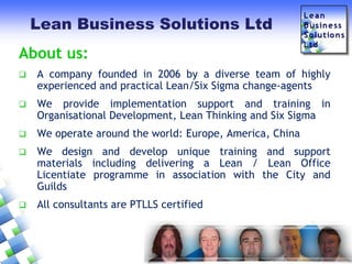Lean Business Solutions Ltd

About us:


A company founded in 2006 by a diverse team of highly
experienced and practical Lean/Six Sigma change-agents



We provide implementation support and training in
Organisational Development, Lean Thinking and Six Sigma



We operate around the world: Europe, America, China



We design and develop unique training and support
materials including delivering a Lean / Lean Office
Licentiate programme in association with the City and
Guilds



All consultants are PTLLS certified

 