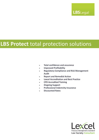 LBS Protect total protection solutions


                   Total confidence and assurance
                   Improved Profitability
                   Regulatory Compliance and Risk Management
                    Audit
                   Report and Remedial Action
                   Lexcel Accreditation and Best Practice
                   CPD Accredited Training
                   Ongoing Support
                   Professional Indemnity Insurance
                   Discounted Rates
 