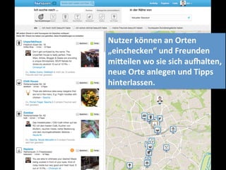 Nutzer	
  können	
  an	
  Orten	
  	
  
„einchecken“	
  und	
  Freunden	
  
mi]eilen	
  wo	
  sie	
  sich	
  auealten,	
  	
  
neue	
  Orte	
  anlegen	
  und	
  Tipps	
  	
  
hinterlassen.	
  	
  
 