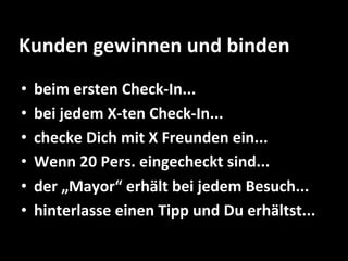 Kunden	
  gewinnen	
  und	
  binden	
  
•  beim	
  ersten	
  Check-­‐In...	
  
•  bei	
  jedem	
  X-­‐ten	
  Check-­‐In...	
  
•  checke	
  Dich	
  mit	
  X	
  Freunden	
  ein...	
  
•  Wenn	
  20	
  Pers.	
  eingecheckt	
  sind...	
  
•  der	
  „Mayor“	
  erhält	
  bei	
  jedem	
  Besuch...	
  
•  hinterlasse	
  einen	
  Tipp	
  und	
  Du	
  erhältst...	
  
 