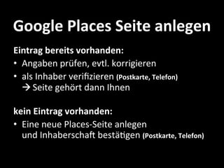 Google	
  Places	
  Seite	
  anlegen	
  
Eintrag	
  bereits	
  vorhanden:	
  
•  Angaben	
  prüfen,	
  evtl.	
  korrigieren	
  	
  
•  als	
  Inhaber	
  veriﬁzieren	
  (Postkarte,	
  Telefon)	
  
   	
  Seite	
  gehört	
  dann	
  Ihnen	
  
   	
  
kein	
  Eintrag	
  vorhanden:	
  
•  Eine	
  neue	
  Places-­‐Seite	
  anlegen	
  	
  
   und	
  InhaberschaW	
  bestäHgen	
  (Postkarte,	
  Telefon)	
  
  	
  
 