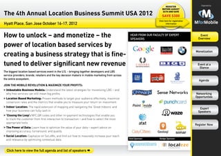 Organized by:
                                                                                                                           Register
                                                                                                                         before August

The 4th Annual Location Business Summit USA 2012                                                                         24th and save

                                                                                                                         save $300
                                                                                                                      Click here for registration
Hyatt Place, San Jose October 16-17, 2012                                                                                    information




How to unlock – and monetize – the                                                                  hear from our faculty of expert
                                                                                                    speakers
                                                                                                                                                       Event
                                                                                                                                                      Overview

power of location based services by
creating a business strategy that is fine-
                                                                                                                                                    Monetization



tuned to deliver significant new revenue                                                                                                             Event at a
                                                                                                                                                      Glance
The biggest location based services event in the U.S. - bringing together developers and LBS
service providers, brands, retailers and the key decision makers in mobile marketing from across
the entire ecosystem.
                                                                                                                                                      Agenda
Join the Mobile Revolution & Maximize Your Profits:
>>Unbeatable Business Models: Understand the latest strategies for monetizing LBS – and
  why free services can still mean big profits                                                                                                      Networking
>>Location Based Marketing: Proven methods to target your audience effectively, maximize
                                                                                                                                                    Opportunties
  conversion rates and the metrics that enable you to measure your return on investment
>>Indoor Location: The rapid extension of mapping and navigating the ‘Great Indoors’ and
                                                                                                                                                       Expert
  how your business can fully cash in                                                                                                                 Speakers
>>‘Closing the Loop’: NFC,QR codes and other m-payment technologies that enable you
  to track the customer from first interaction to transaction – and how to select the most
  appropriate tools
                                                                                                                                                    Register Now
>>The Power of Data: Learn how to optimize the value of your data – expert advice on
  improving accuracy, turnaround, and quality
>>Social Location: Capitalize on SoLoMo, and find out how to massively increase your reach
                                                                                                   Gold Sponsor:      Badge Sponsor:
  and relevance by optimizing contextual data


  Click here to view the full agenda and list of speakers Æ
 