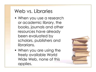 Web vs. Libraries
• When you use a research
or academic library, the
books, journals and other
resources have already
been evaluated by
scholars, publishers and
librarians.
• When you are using the
freely available World
Wide Web, none of this
applies.
 