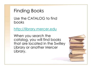 Finding Books
Use the CATALOG to find
books
http://library.mercer.edu
When you search the
catalog, you will find books
that are located in the Swilley
Library or another Mercer
Library.
 