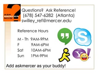 Questions? Ask Reference!
(678) 547-6282 (Atlanta)
swilley_ref@mercer.edu
Reference Hours
M - Th 9AM-9PM
F 9AM-6PM
Sat 10AM-6PM
Sun 1PM-9PM
Add askmercer as your buddy!
 
