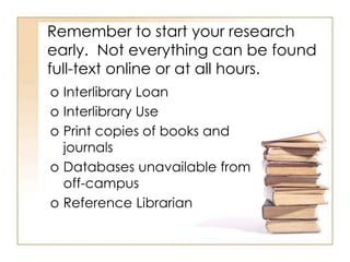 Remember to start your research
early. Not everything can be found
full-text online or at all hours.
o Interlibrary Loan
o Interlibrary Use
o Print copies of books and
journals
o Databases unavailable from
off-campus
o Reference Librarian
 