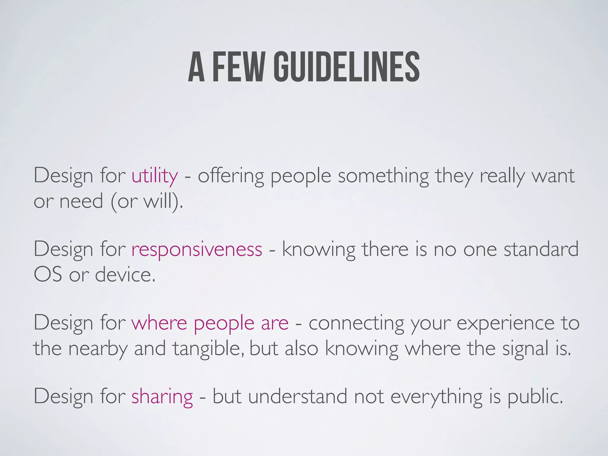 A FEW GUIDELINES

Design for utility - offering people something they really want
or need (or will).

Design for responsiveness - knowing there is no one standard
OS or device.

Design for where people are - connecting your experience to
the nearby and tangible, but also knowing where the signal is.

Design for sharing - but understand not everything is public.
 