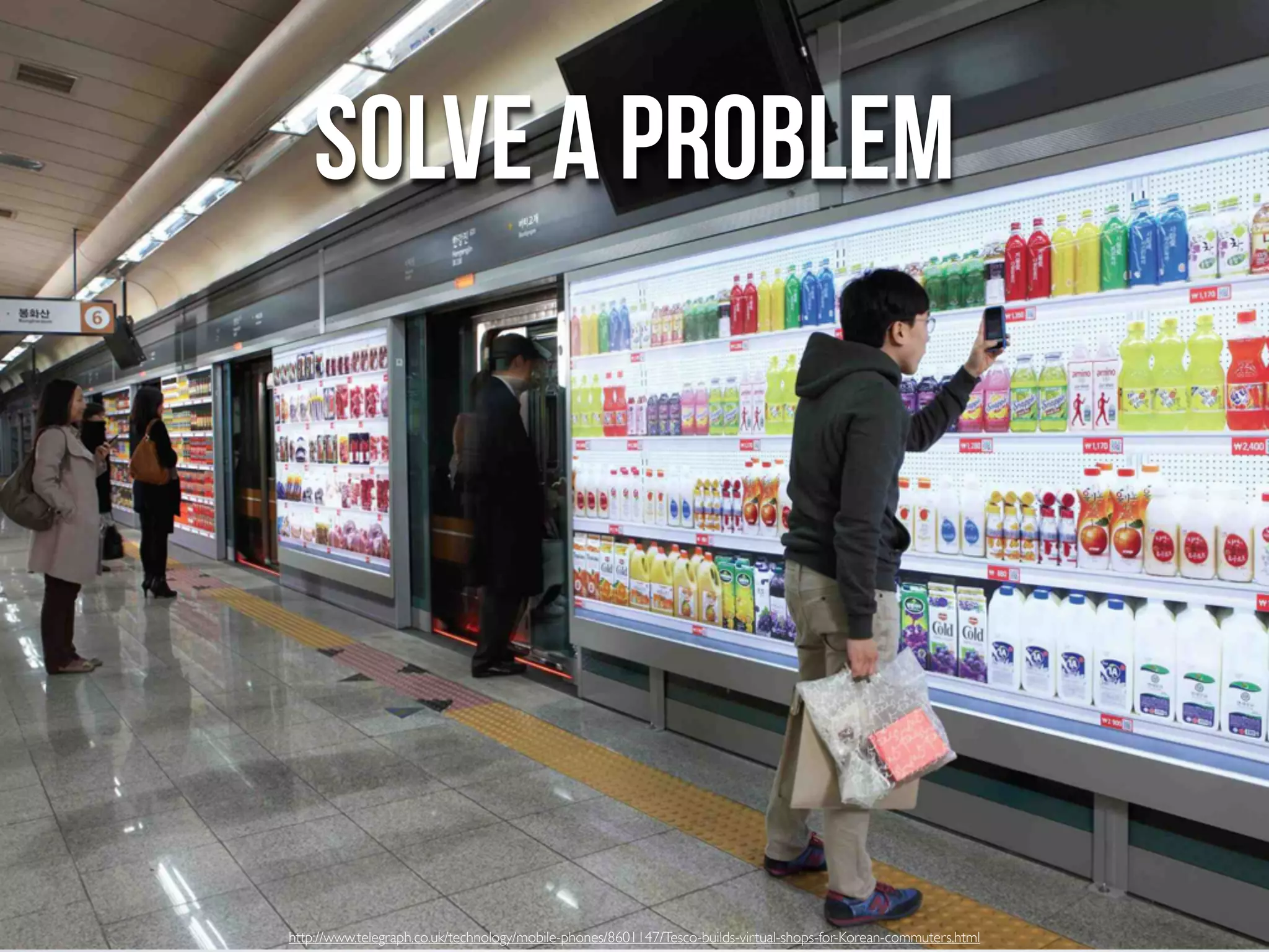 SOLVE A PROBLEM




http://www.telegraph.co.uk/technology/mobile-phones/8601147/Tesco-builds-virtual-shops-for-Korean-commuters.html
 
