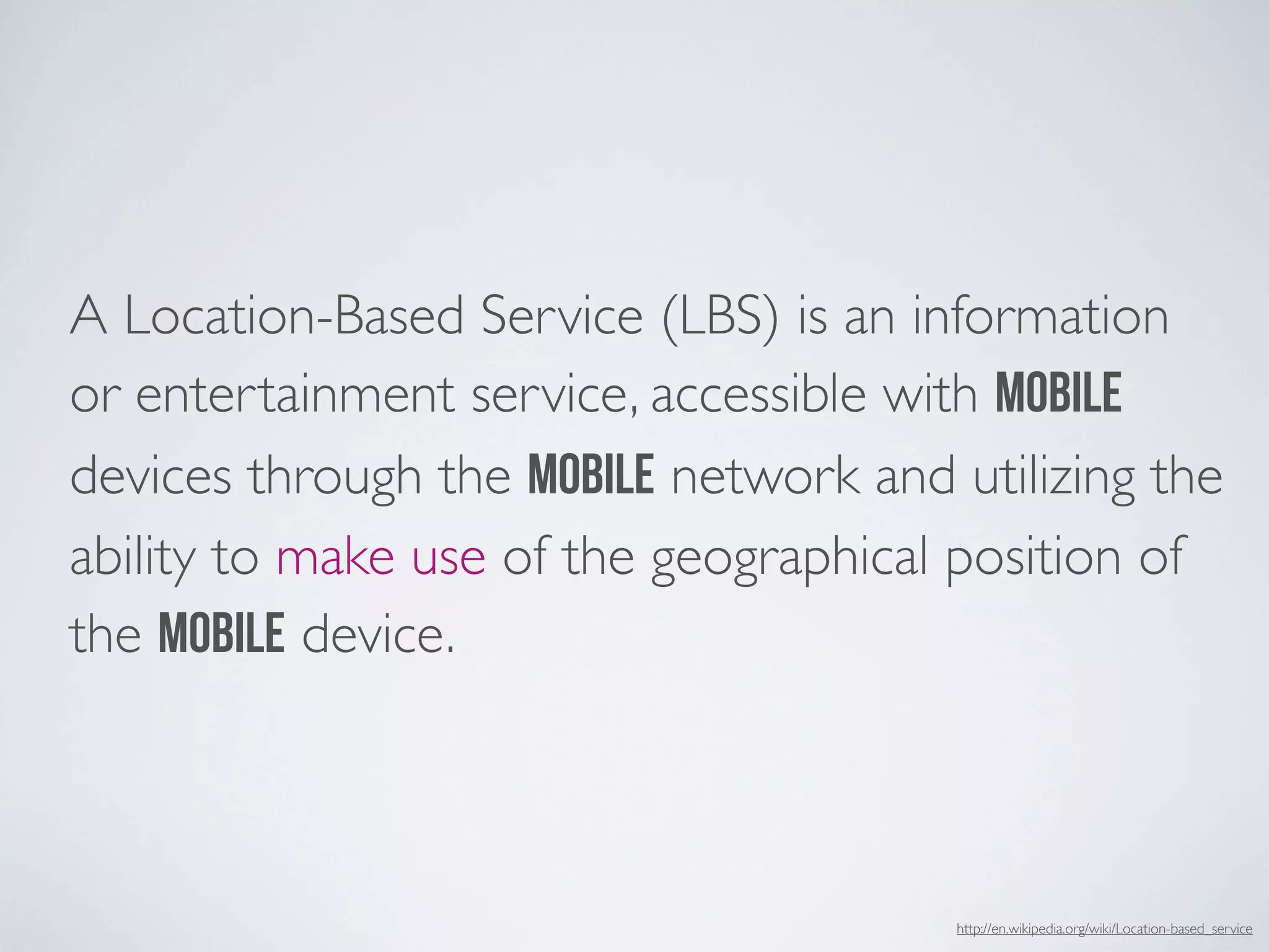 A Location-Based Service (LBS) is an information
or entertainment service, accessible with mobile
devices through the mobile network and utilizing the
ability to make use of the geographical position of
the mobile device.



                                       http://en.wikipedia.org/wiki/Location-based_service
 