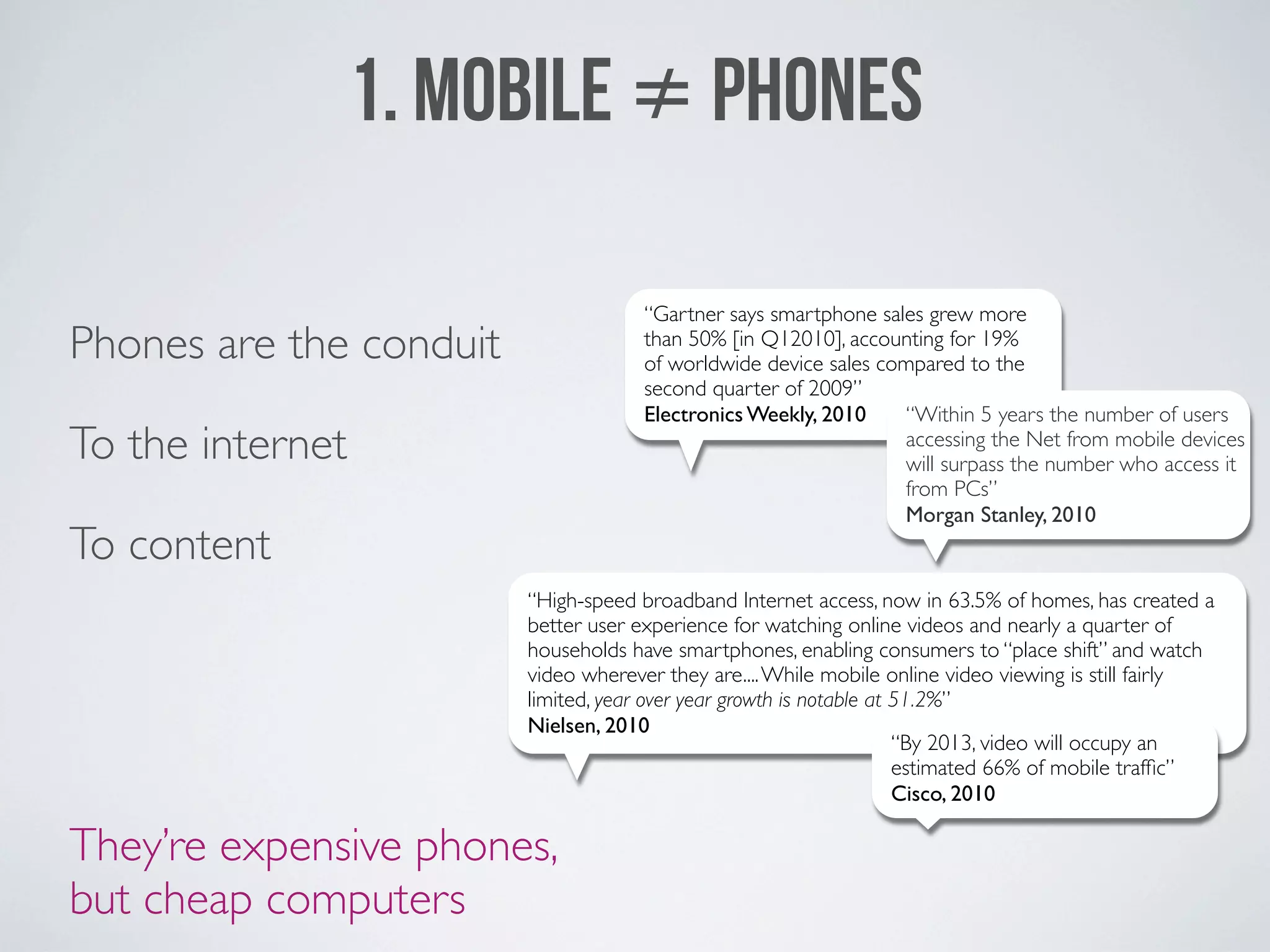 1. MOBILE ≠ PHONES

                                      “Gartner says smartphone sales grew more
Phones are the conduit                than 50% [in Q12010], accounting for 19%
                                      of worldwide device sales compared to the
                                      second quarter of 2009”
                                      Electronics Weekly, 2010    “Within 5 years the number of users
To the internet                                                   accessing the Net from mobile devices
                                                                  will surpass the number who access it
                                                                  from PCs”
                                                                  Morgan Stanley, 2010
To content
                         “High-speed broadband Internet access, now in 63.5% of homes, has created a
                         better user experience for watching online videos and nearly a quarter of
                         households have smartphones, enabling consumers to “place shift” and watch
                         video wherever they are.... While mobile online video viewing is still fairly
                         limited, year over year growth is notable at 51.2%”
                         Nielsen, 2010
                                                                      “By 2013, video will occupy an
                                                                      estimated 66% of mobile trafﬁc”
                                                                      Cisco, 2010

They’re expensive phones,
but cheap computers
 