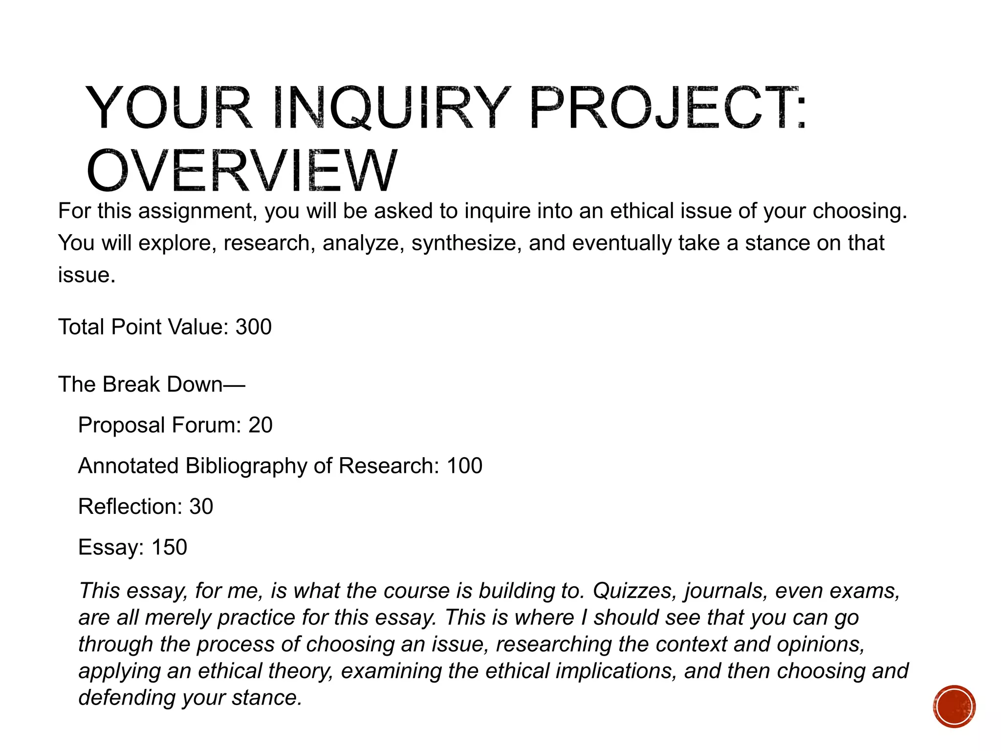For this assignment, you will be asked to inquire into an ethical issue of your choosing. 
You will explore, research, analyze, synthesize, and eventually take a stance on that 
issue. 
Total Point Value: 300 
The Break Down— 
Proposal Forum: 20 
Annotated Bibliography of Research: 100 
Reflection: 30 
Essay: 150 
This essay, for me, is what the course is building to. Quizzes, journals, even exams, 
are all merely practice for this essay. This is where I should see that you can go 
through the process of choosing an issue, researching the context and opinions, 
applying an ethical theory, examining the ethical implications, and then choosing and 
defending your stance. 
 