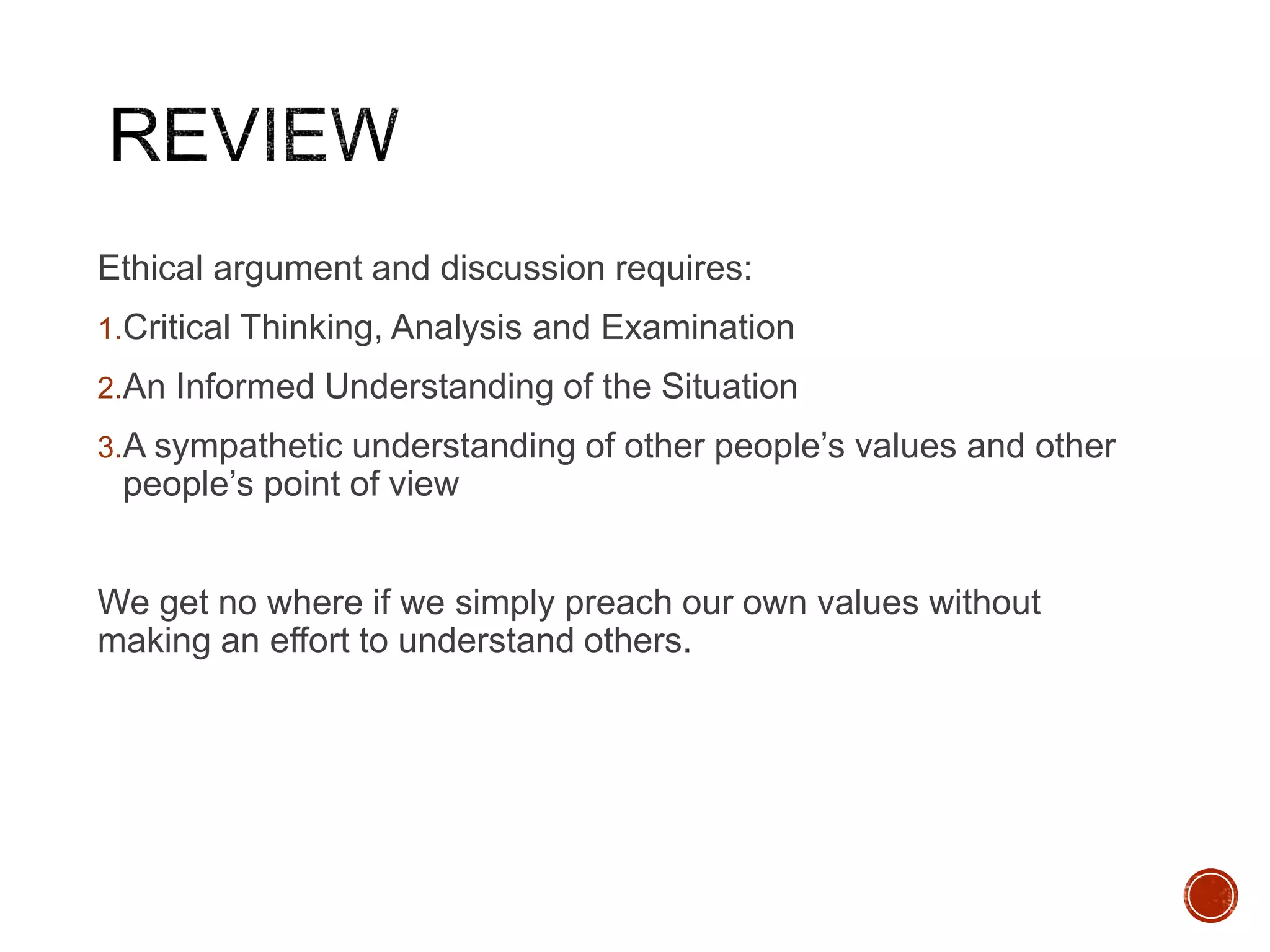 Ethical argument and discussion requires: 
1.Critical Thinking, Analysis and Examination 
2.An Informed Understanding of the Situation 
3.A sympathetic understanding of other people’s values and other 
people’s point of view 
We get no where if we simply preach our own values without 
making an effort to understand others. 
 