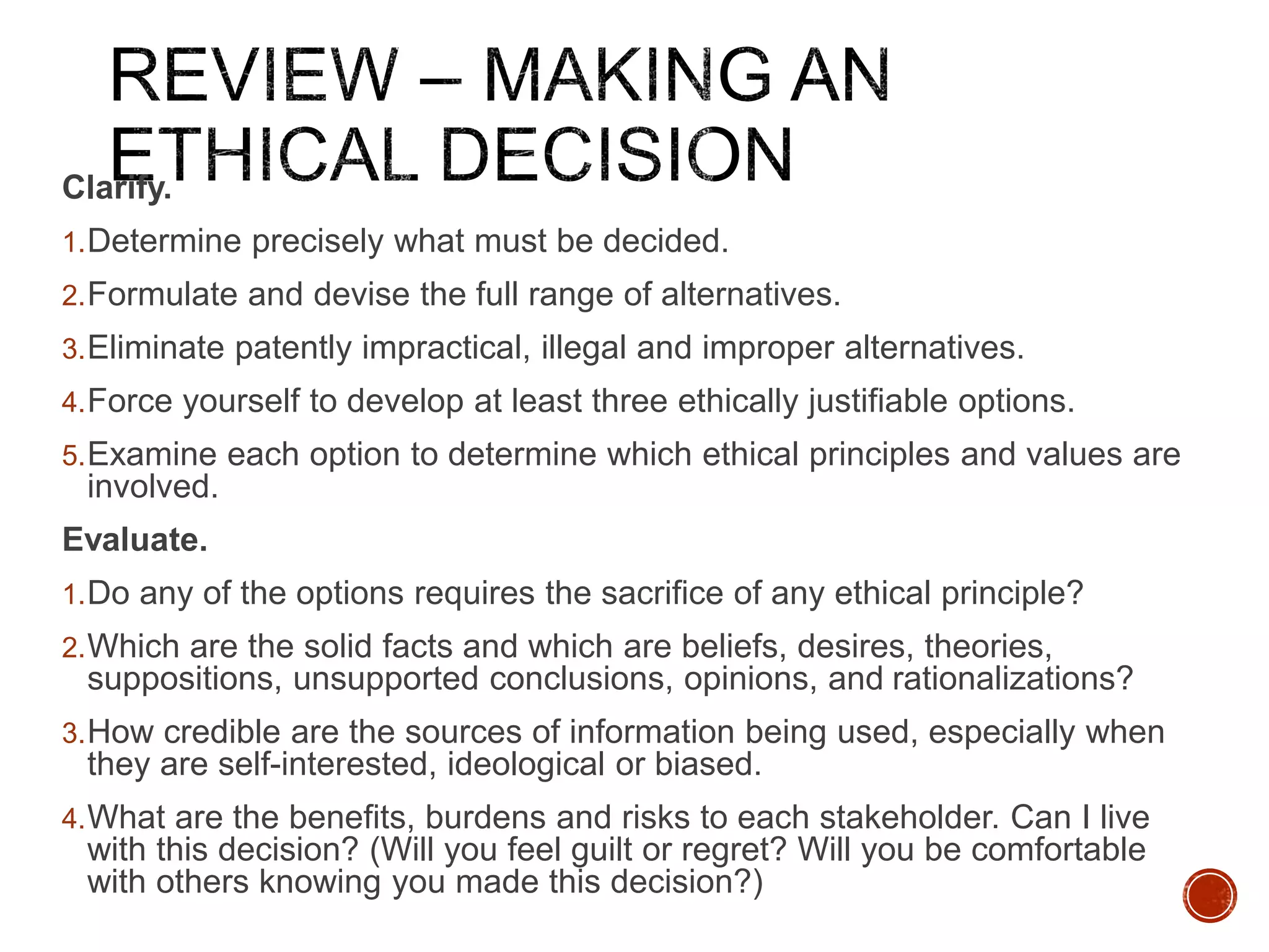 Clarify. 
1.Determine precisely what must be decided. 
2.Formulate and devise the full range of alternatives. 
3.Eliminate patently impractical, illegal and improper alternatives. 
4.Force yourself to develop at least three ethically justifiable options. 
5.Examine each option to determine which ethical principles and values are 
involved. 
Evaluate. 
1.Do any of the options requires the sacrifice of any ethical principle? 
2.Which are the solid facts and which are beliefs, desires, theories, 
suppositions, unsupported conclusions, opinions, and rationalizations? 
3.How credible are the sources of information being used, especially when 
they are self-interested, ideological or biased. 
4.What are the benefits, burdens and risks to each stakeholder. Can I live 
with this decision? (Will you feel guilt or regret? Will you be comfortable 
with others knowing you made this decision?) 
 
