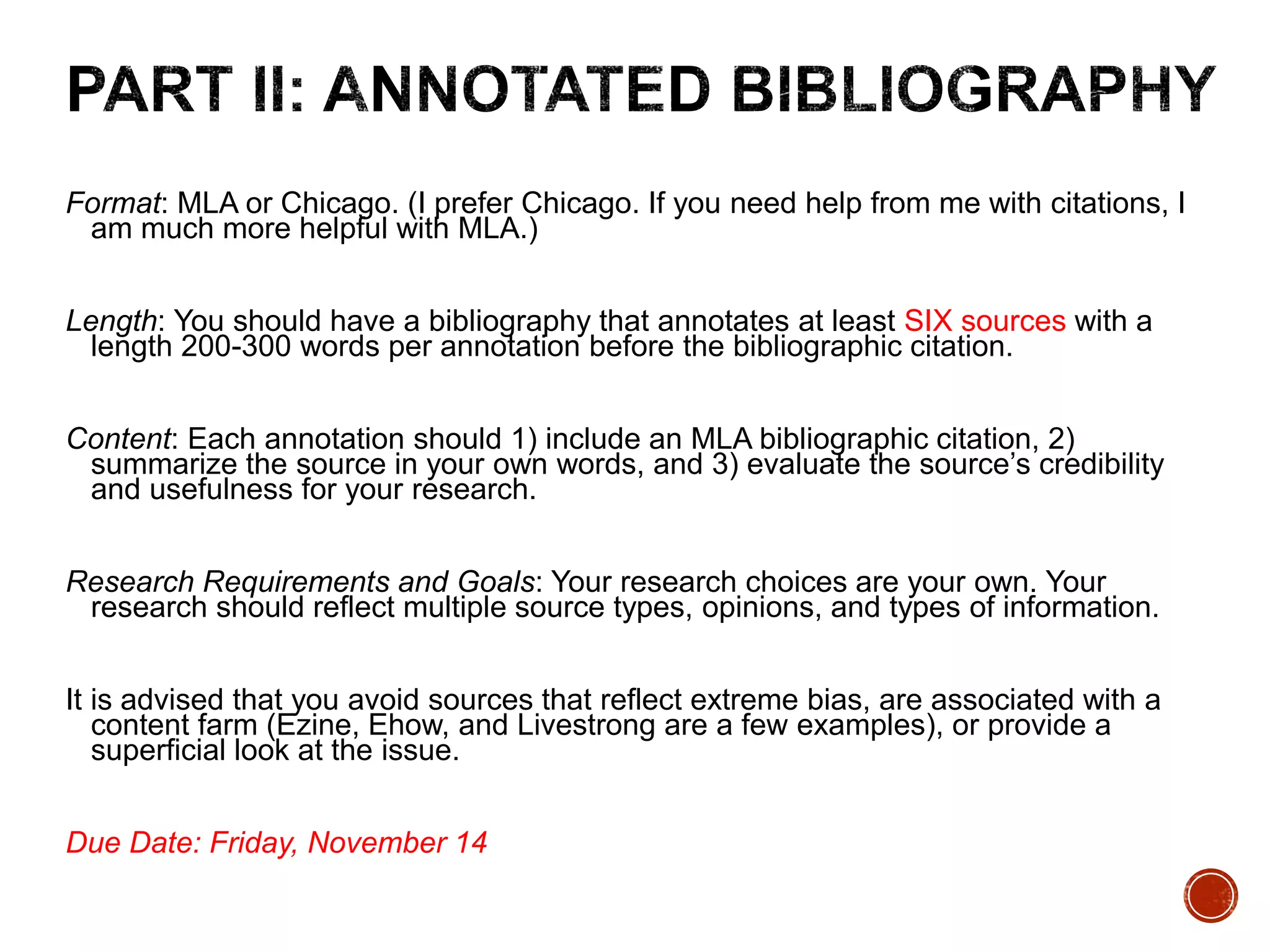 Format: MLA or Chicago. (I prefer Chicago. If you need help from me with citations, I 
am much more helpful with MLA.) 
Length: You should have a bibliography that annotates at least SIX sources with a 
length 200-300 words per annotation before the bibliographic citation. 
Content: Each annotation should 1) include an MLA bibliographic citation, 2) 
summarize the source in your own words, and 3) evaluate the source’s credibility 
and usefulness for your research. 
Research Requirements and Goals: Your research choices are your own. Your 
research should reflect multiple source types, opinions, and types of information. 
It is advised that you avoid sources that reflect extreme bias, are associated with a 
content farm (Ezine, Ehow, and Livestrong are a few examples), or provide a 
superficial look at the issue. 
Due Date: Friday, November 14 
 