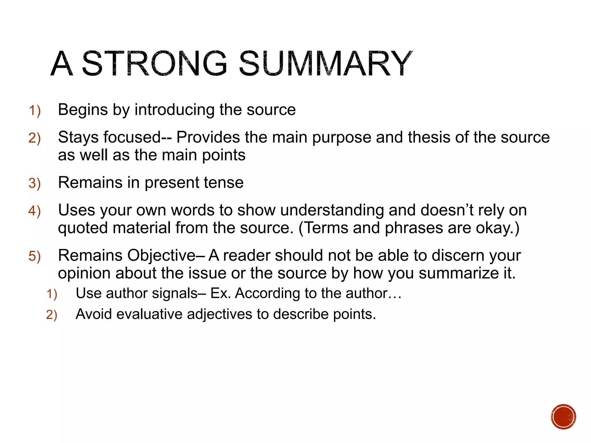 1) Begins by introducing the source 
2) Stays focused-- Provides the main purpose and thesis of the source 
as well as the main points 
3) Remains in present tense 
4) Uses your own words to show understanding and doesn’t rely on 
quoted material from the source. (Terms and phrases are okay.) 
5) Remains Objective– A reader should not be able to discern your 
opinion about the issue or the source by how you summarize it. 
1) Use author signals– Ex. According to the author… 
2) Avoid evaluative adjectives to describe points. 
 